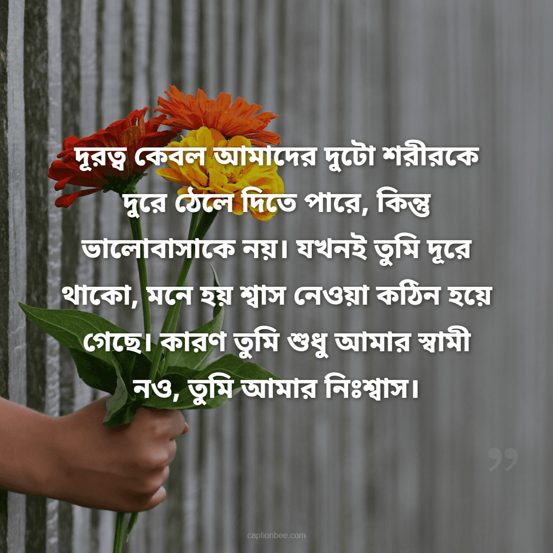 দূরত্ব কেবল আমাদের দুটো শরীরকে দুরে ঠেলে দিতে পারে, কিন্তু ভালোবাসাকে নয়। যখনই তুমি দূরে থাকো, মনে হয় শ্বাস নেওয়া কঠিন হয়ে গেছে। কারণ তুমি শুধু আমার স্বামী নও, তুমি আমার নিঃশ্বাস।