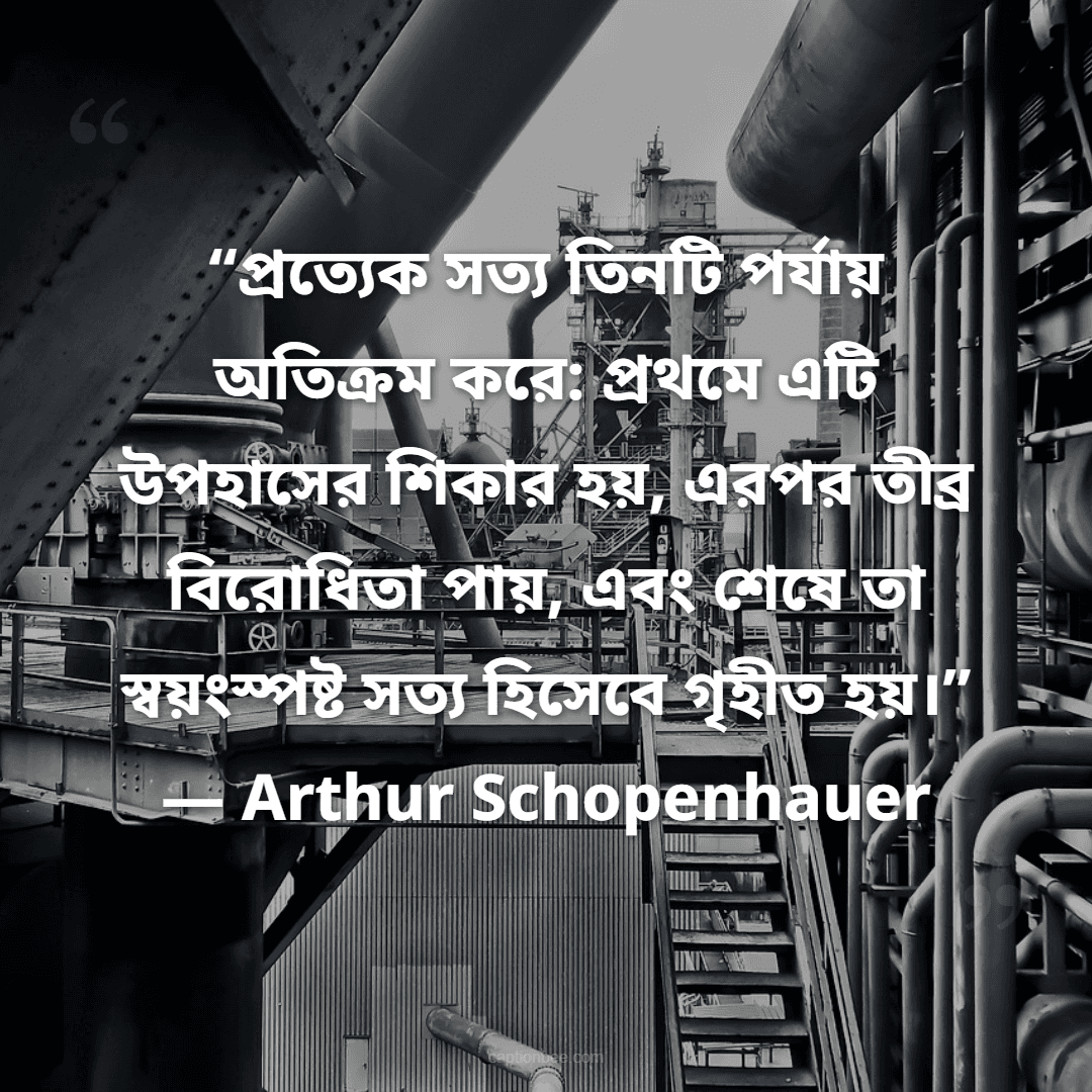 “প্রত্যেক সত্য তিনটি পর্যায় অতিক্রম করে প্রথমে এটি উপহাসের শিকার হয়, এরপর তীব্র বিরোধিতা পায়, এবং শেষে তা স্বয়ংস্পষ্ট সত্য হিসেবে গৃহীত হয়।” — Arthur Schopenhauer