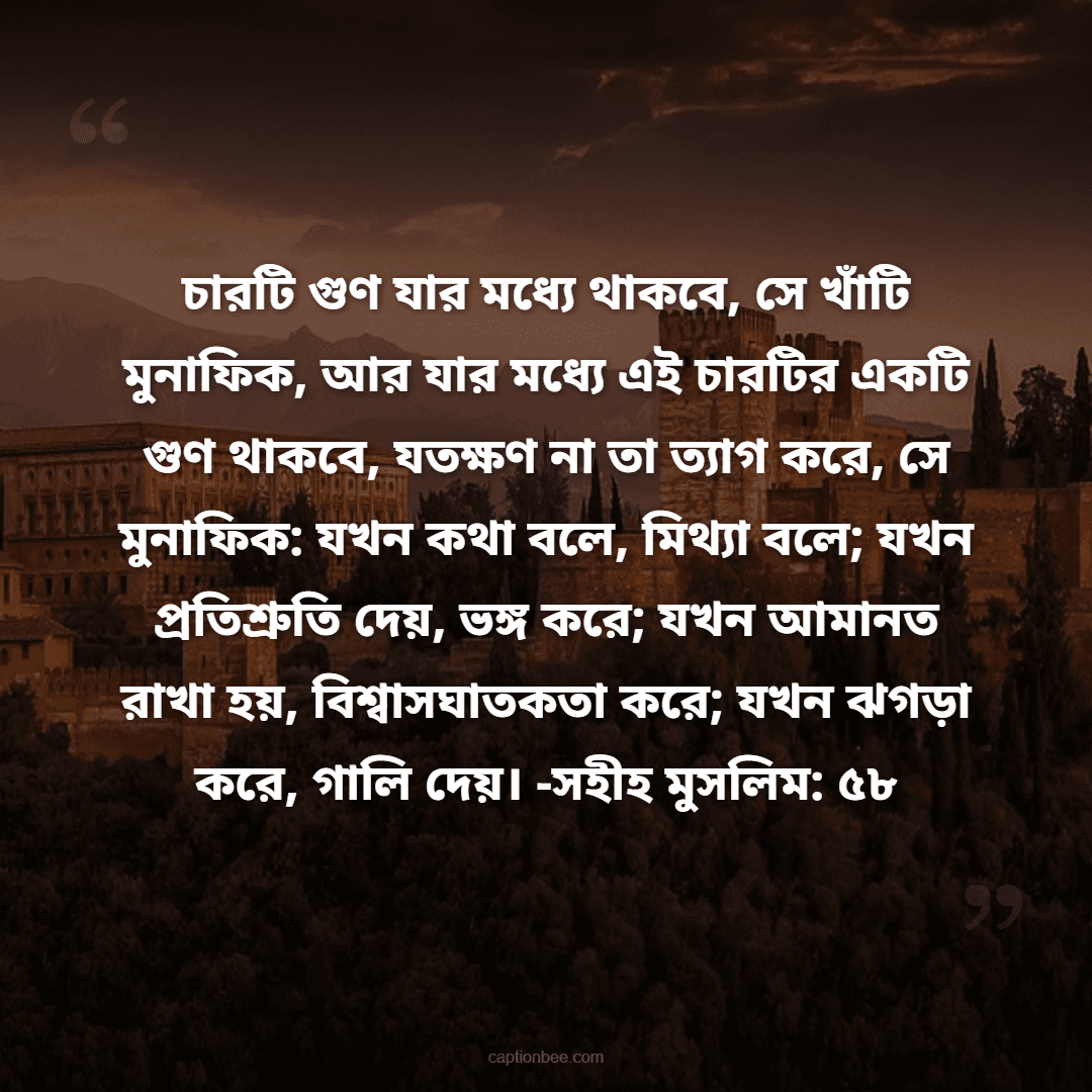 চারটি গুণ যার মধ্যে থাকবে, সে খাঁটি মুনাফিক, আর যার মধ্যে এই চারটির একটি গুণ থাকবে, যতক্ষণ না তা ত্যাগ করে, সে মুনাফিক যখন কথা বলে, মিথ্যা বলে; যখন প্রতিশ্রুতি দেয়, ভঙ্গ করে; যখন আমানত রাখা হয়, বিশ্বাসঘাতকতা করে