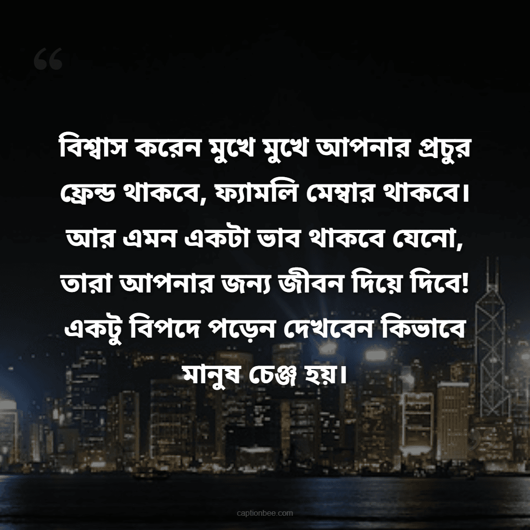 বিশ্বাস করেন মুখে মুখে আপনার প্রচুর ফ্রেন্ড থাকবে, ফ্যামলি মেম্বার থাকবে। আর এমন একটা ভাব থাকবে যেনো, তারা আপনার জন্য জীবন দিয়ে দিবে! একটু বিপদে পড়েন দেখবেন কিভাবে মানুষ চেঞ্জ হয়।