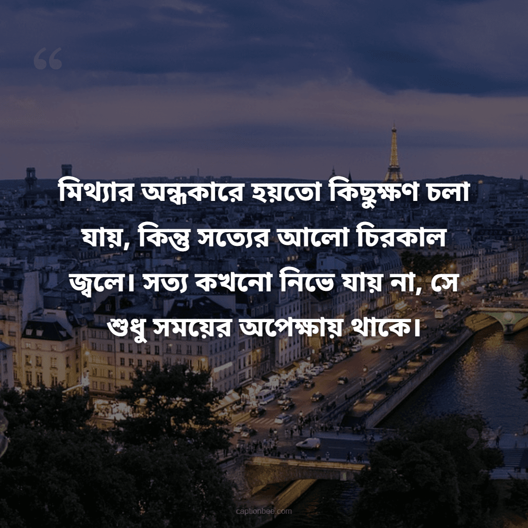 মিথ্যার অন্ধকারে হয়তো কিছুক্ষণ চলা যায়, কিন্তু সত্যের আলো চিরকাল জ্বলে। সত্য কখনো নিভে যায় না, সে শুধু সময়ের অপেক্ষায় থাকে।