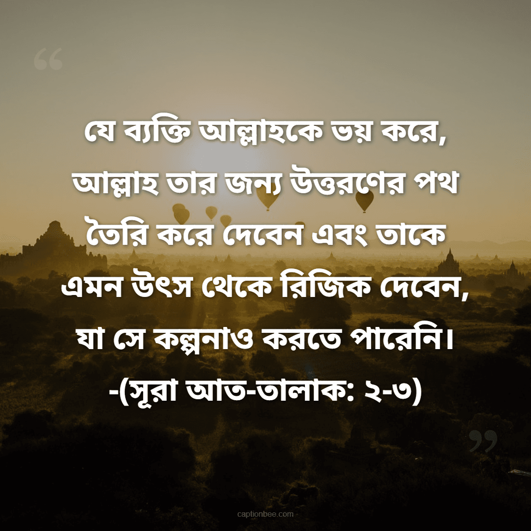 যে ব্যক্তি আল্লাহকে ভয় করে, আল্লাহ তার জন্য উত্তরণের পথ তৈরি করে দেবেন এবং তাকে এমন উৎস থেকে রিজিক দেবেন, যা সে কল্পনাও করতে পারেনি। -(সূরা আত-তালাক ২-৩)
