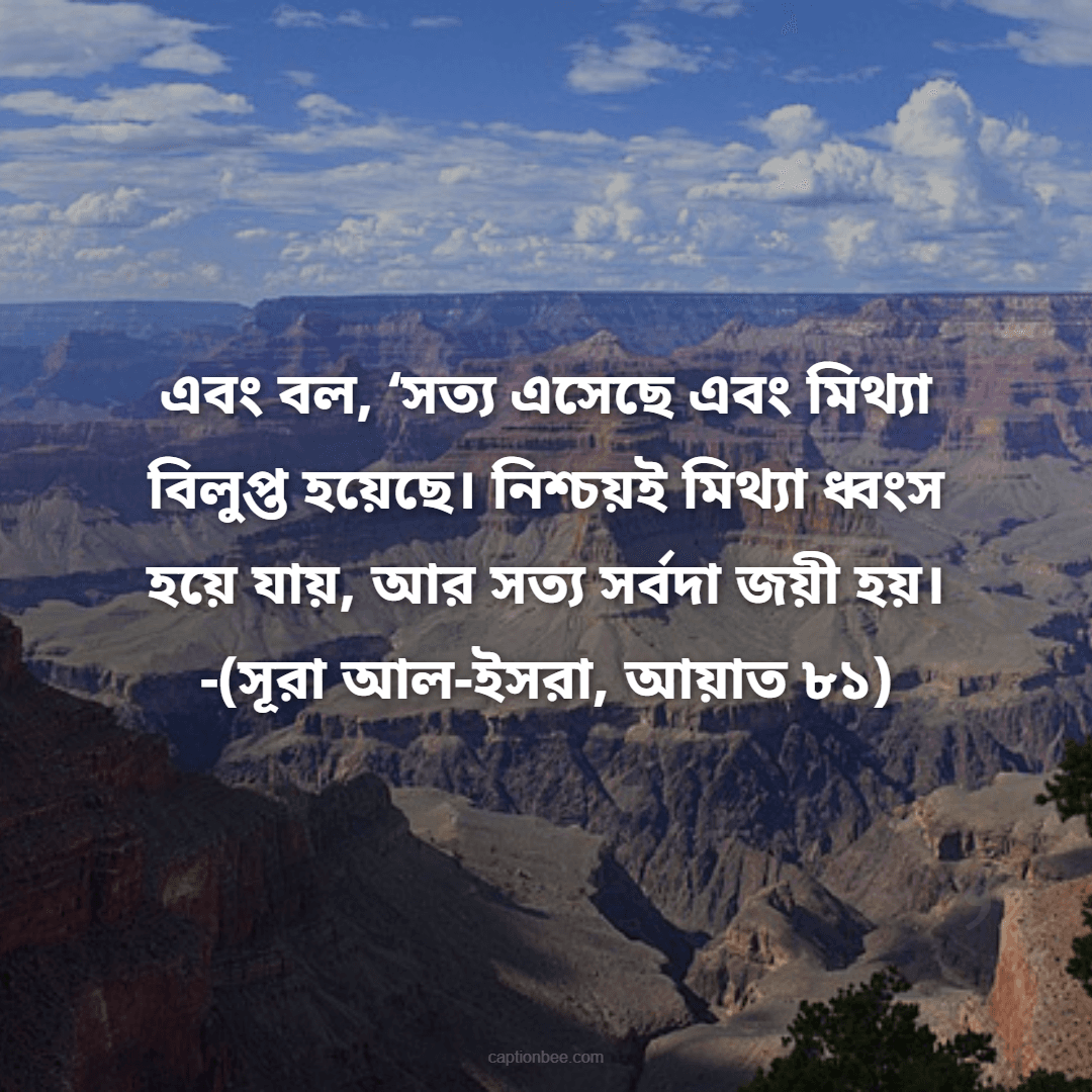 এবং বল, ‘সত্য এসেছে এবং মিথ্যা বিলুপ্ত হয়েছে। নিশ্চয়ই মিথ্যা ধ্বংস হয়ে যায়, আর সত্য সর্বদা জয়ী হয়। -(সূরা আল-ইসরা, আয়াত ৮১)