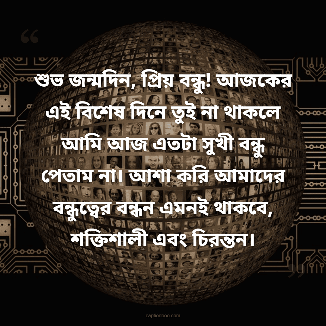শুভ জন্মদিন, প্রিয় বন্ধু! আজকের এই বিশেষ দিনে তুই না থাকলে আমি আজ এতটা সুখী বন্ধু পেতাম না। আশা করি আমাদের বন্ধুত্বের বন্ধন এমনই থাকবে, শক্তিশালী এবং চিরন্তন।