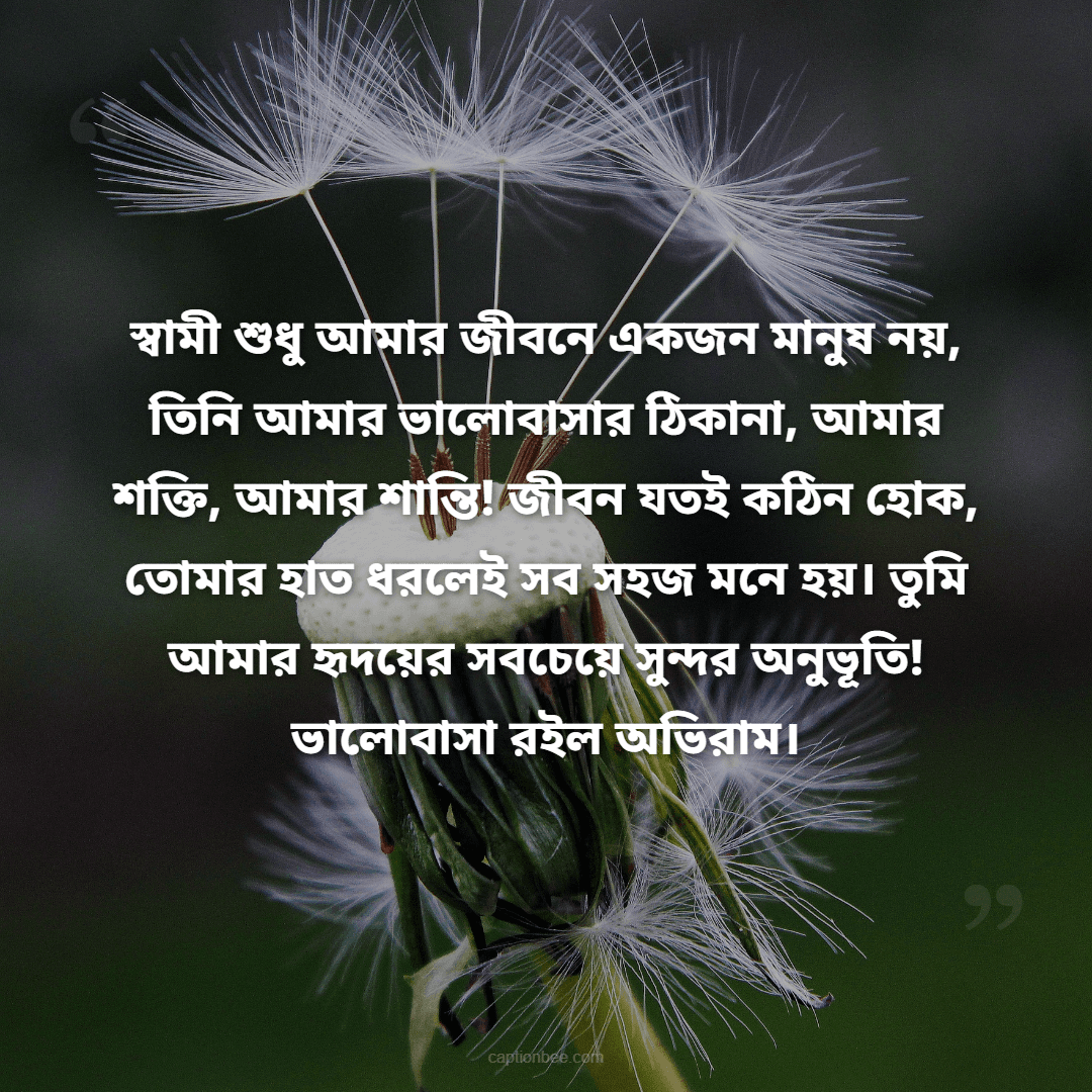 আমার জীবনের সবচেয়ে বড় আশীর্বাদ তুমি, প্রিয় স্বামী! তোমার ভালোবাসা, যত্ন আর হাসিই আমার জীবনের সবচেয়ে দামি উপহার। তুমি পাশে থাকলেই মনে হয়, পৃথিবীর সব সুখ আমার হাতের মুঠোয়! তোমাকে ভালোবাসি আজ, কাল, চিরদিন!