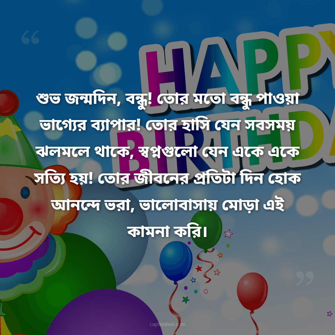শুভ জন্মদিন, বন্ধু! তোর মতো বন্ধু পাওয়া ভাগ্যের ব্যাপার! তোর হাসি যেন সবসময় ঝলমলে থাকে, স্বপ্নগুলো যেন একে একে সত্যি হয়! তোর জীবনের প্রতিটা দিন হোক আনন্দে ভরা, ভালোবাসায় মোড়া এই কামনা করি।