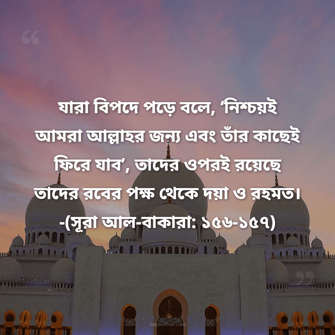যারা বিপদে পড়ে বলে, ‘নিশ্চয়ই আমরা আল্লাহর জন্য এবং তাঁর কাছেই ফিরে যাব’, তাদের ওপরই রয়েছে তাদের রবের পক্ষ থেকে দয়া ও রহমত। -(সূরা আল-বাকারা ১৫৬-১৫৭)