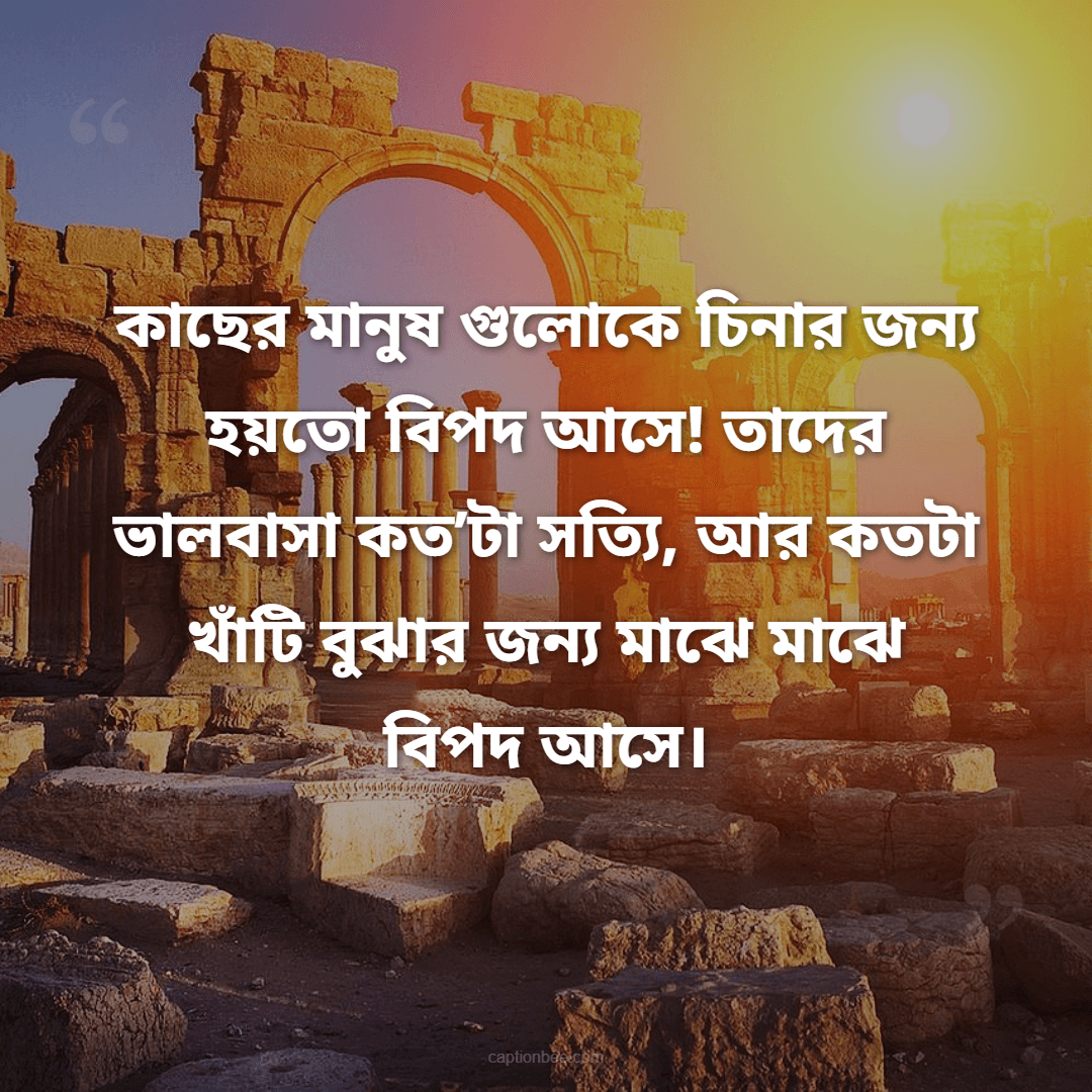 কাছের মানুষ গুলোকে চিনার জন্য হয়তো বিপদ আসে! তাদের ভালবাসা কত’টা সত্যি, আর কতটা খাঁটি বুঝার জন্য মাঝে মাঝে বিপদ আসে।