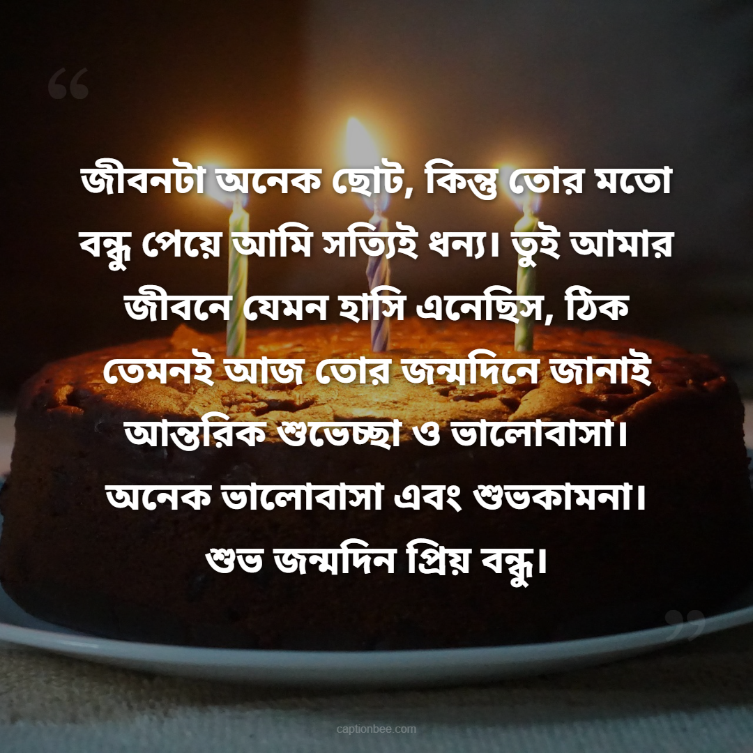 জীবনটা অনেক ছোট, কিন্তু তোর মতো বন্ধু পেয়ে আমি সত্যিই ধন্য। তুই আমার জীবনে যেমন হাসি এনেছিস, ঠিক তেমনই আজ তোর জন্মদিনে জানাই আন্তরিক শুভেচ্ছা ও ভালোবাসা। অনেক ভালোবাসা এবং শুভকামনা। শুভ জন্মদিন প্রিয় বন্ধু।