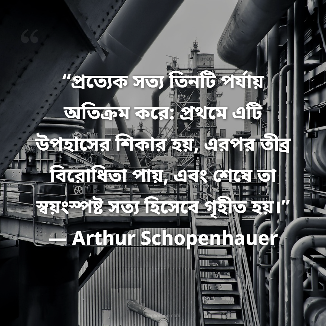 “প্রত্যেক সত্য তিনটি পর্যায় অতিক্রম করে প্রথমে এটি উপহাসের শিকার হয়, এরপর তীব্র বিরোধিতা পায়, এবং শেষে তা স্বয়ংস্পষ্ট সত্য হিসেবে গৃহীত হয়।” — Arthur Schopenhauer