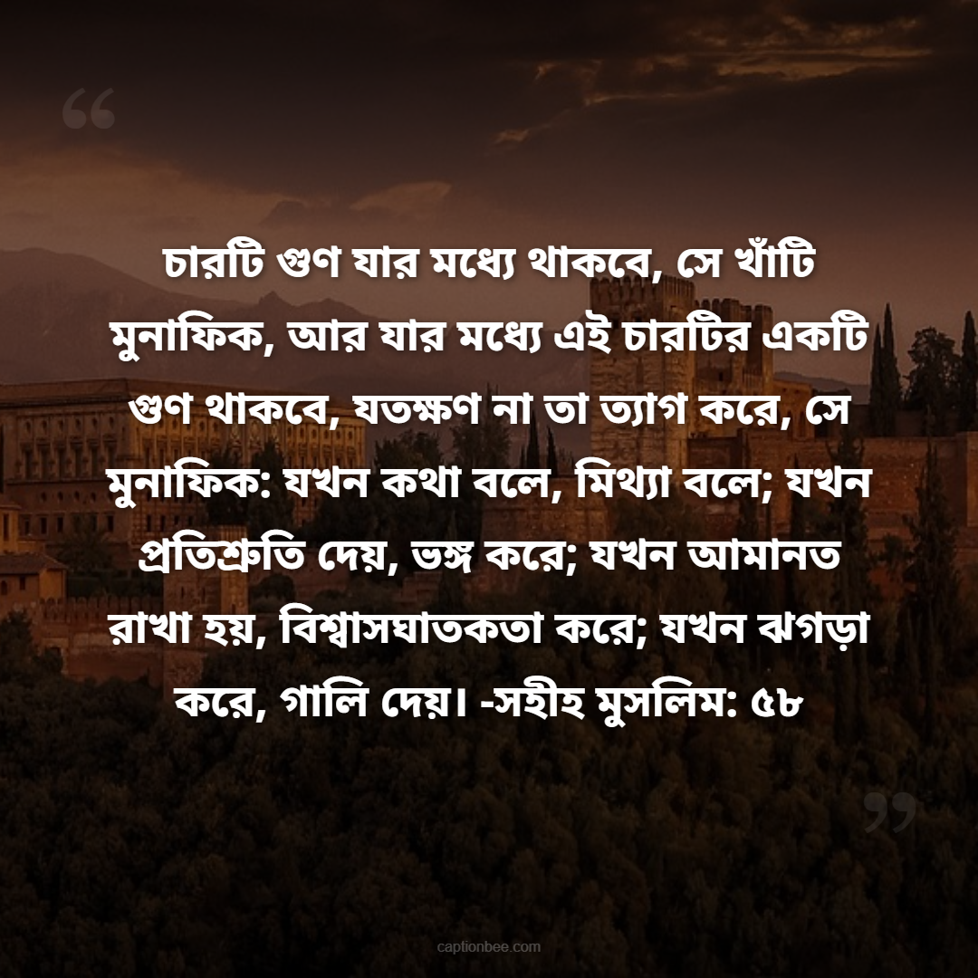 চারটি গুণ যার মধ্যে থাকবে, সে খাঁটি মুনাফিক, আর যার মধ্যে এই চারটির একটি গুণ থাকবে, যতক্ষণ না তা ত্যাগ করে, সে মুনাফিক যখন কথা বলে, মিথ্যা বলে; যখন প্রতিশ্রুতি দেয়, ভঙ্গ করে; যখন আমানত রাখা হয়, বিশ্বাসঘাতকতা করে