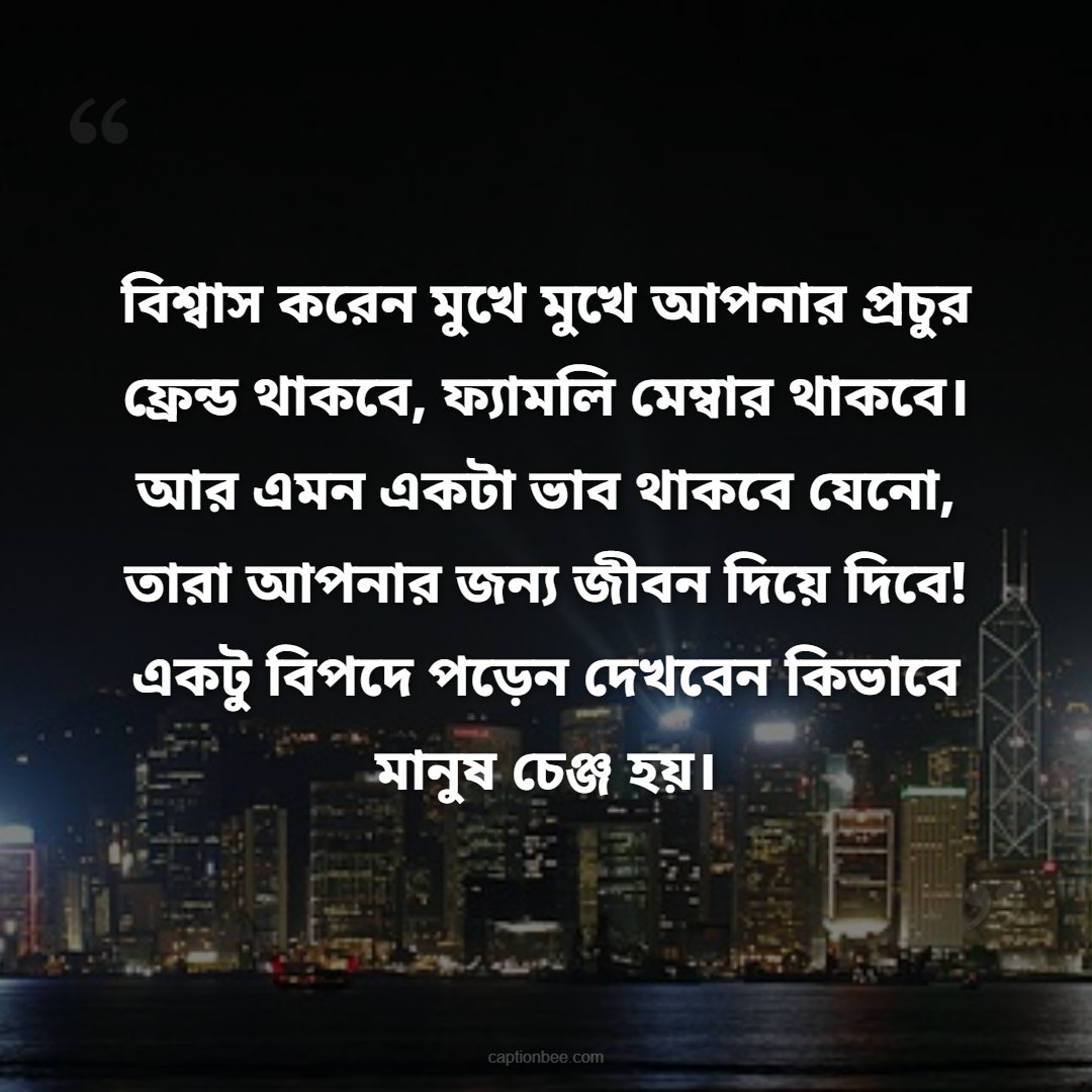 বিশ্বাস করেন মুখে মুখে আপনার প্রচুর ফ্রেন্ড থাকবে, ফ্যামলি মেম্বার থাকবে। আর এমন একটা ভাব থাকবে যেনো, তারা আপনার জন্য জীবন দিয়ে দিবে! একটু বিপদে পড়েন দেখবেন কিভাবে মানুষ চেঞ্জ হয়।