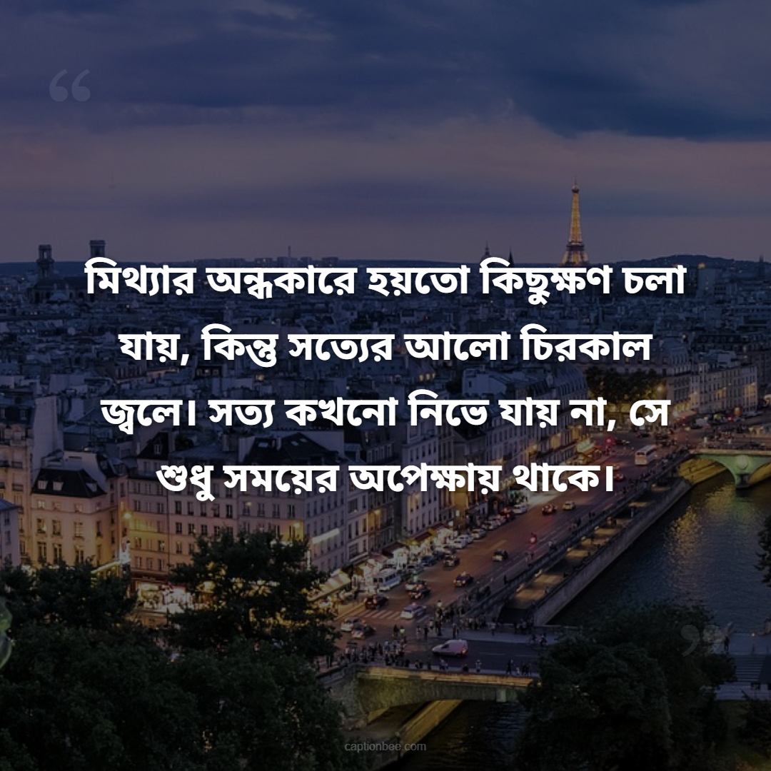 মিথ্যার অন্ধকারে হয়তো কিছুক্ষণ চলা যায়, কিন্তু সত্যের আলো চিরকাল জ্বলে। সত্য কখনো নিভে যায় না, সে শুধু সময়ের অপেক্ষায় থাকে।