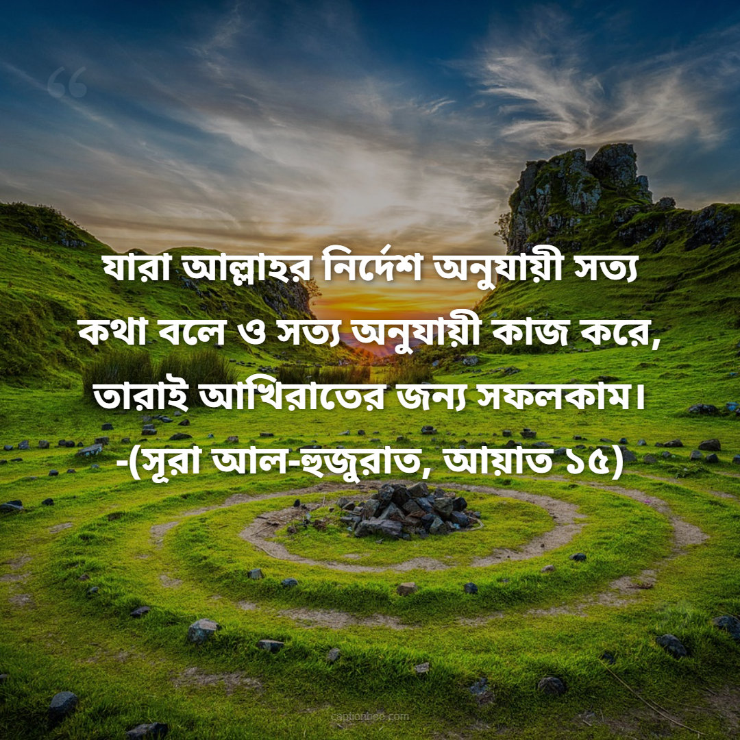 যারা আল্লাহর নির্দেশ অনুযায়ী সত্য কথা বলে ও সত্য অনুযায়ী কাজ করে, তারাই আখিরাতের জন্য সফলকাম। -সূরা আল-হুজুরাত, আয়াত ১৫