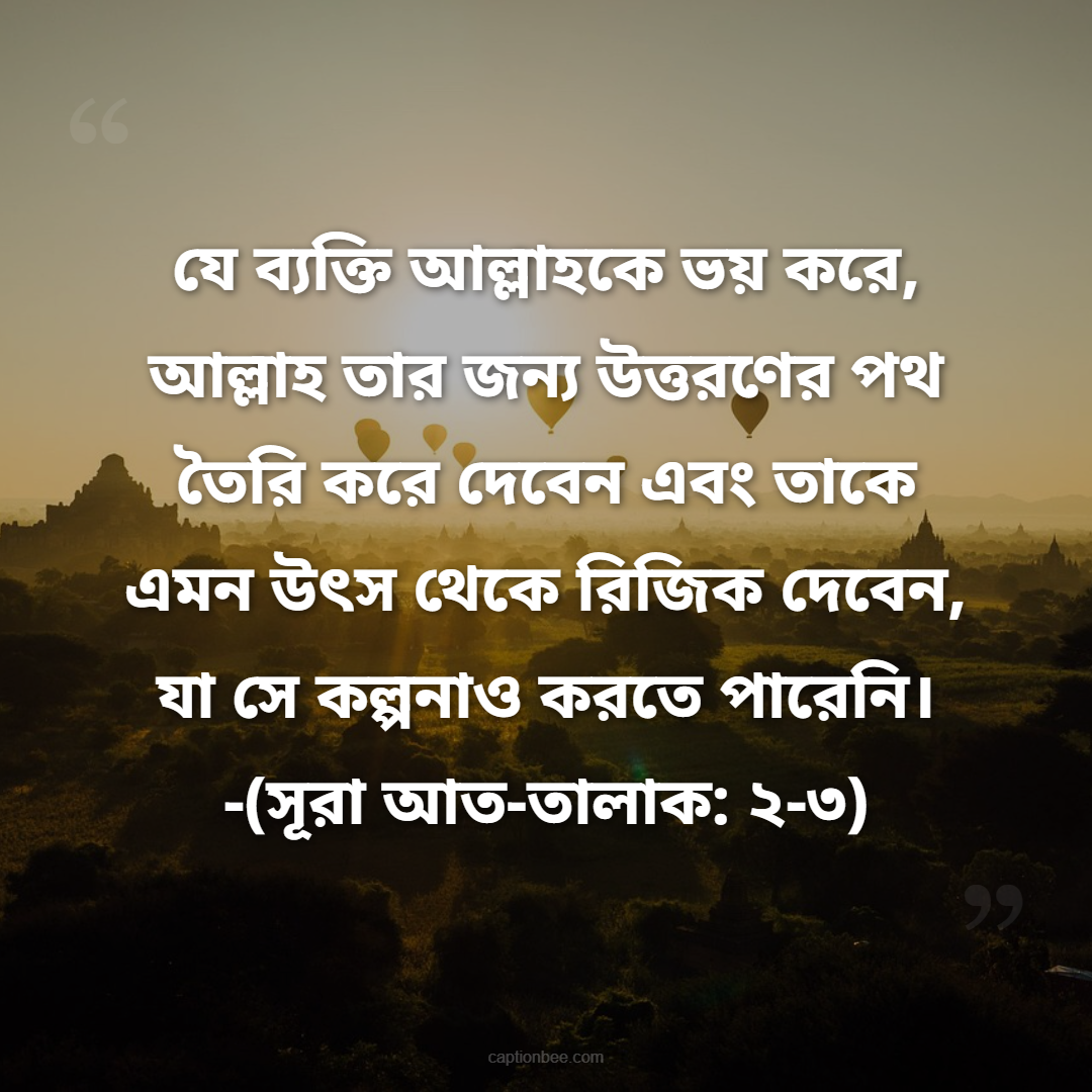 যে ব্যক্তি আল্লাহকে ভয় করে, আল্লাহ তার জন্য উত্তরণের পথ তৈরি করে দেবেন এবং তাকে এমন উৎস থেকে রিজিক দেবেন, যা সে কল্পনাও করতে পারেনি। -(সূরা আত-তালাক ২-৩)