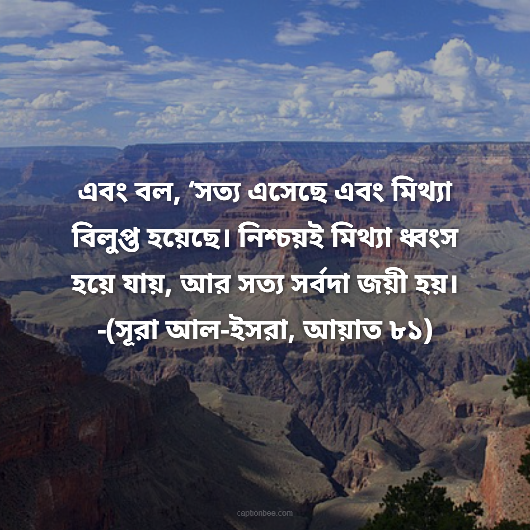 এবং বল, ‘সত্য এসেছে এবং মিথ্যা বিলুপ্ত হয়েছে। নিশ্চয়ই মিথ্যা ধ্বংস হয়ে যায়, আর সত্য সর্বদা জয়ী হয়। -(সূরা আল-ইসরা, আয়াত ৮১)