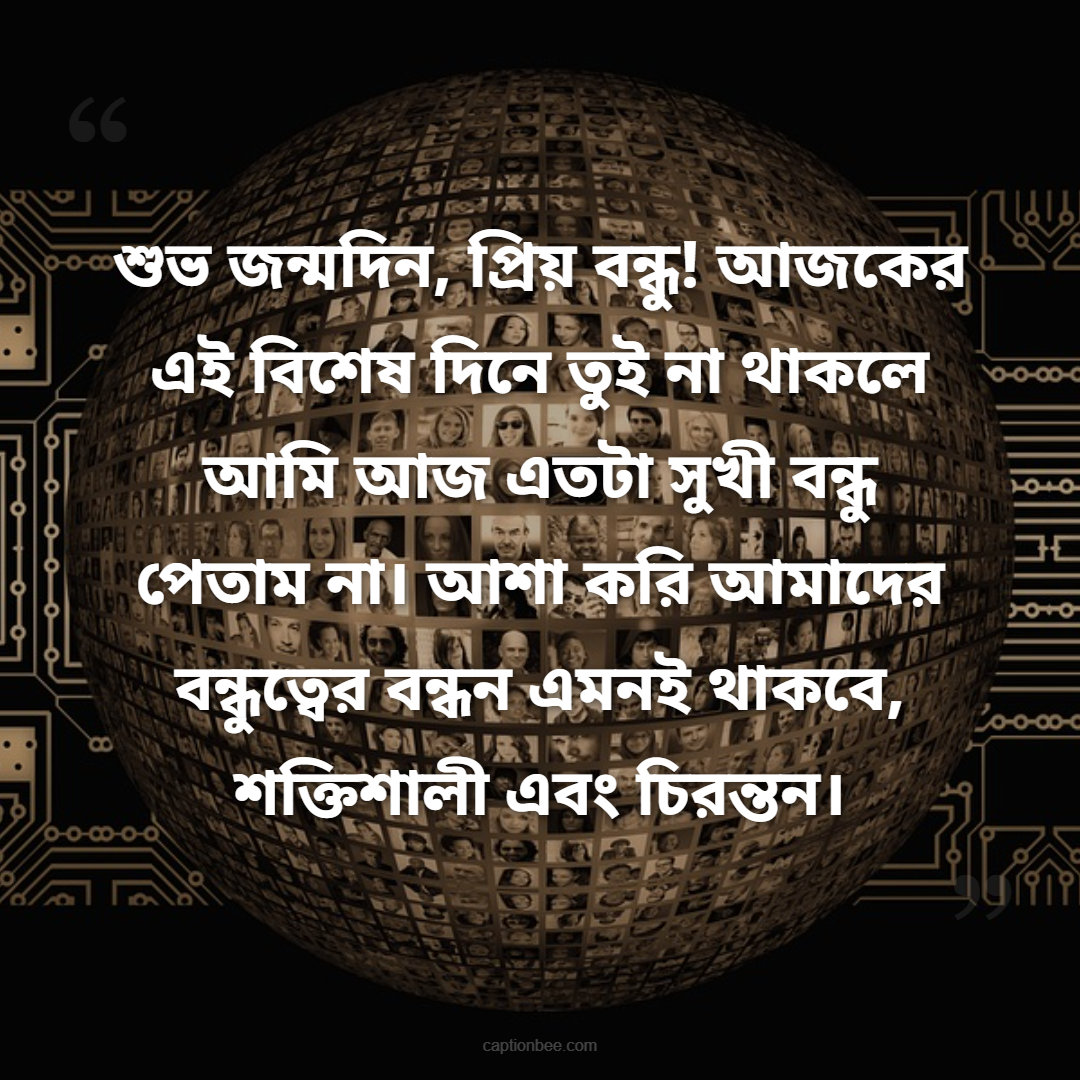 শুভ জন্মদিন, প্রিয় বন্ধু! আজকের এই বিশেষ দিনে তুই না থাকলে আমি আজ এতটা সুখী বন্ধু পেতাম না। আশা করি আমাদের বন্ধুত্বের বন্ধন এমনই থাকবে, শক্তিশালী এবং চিরন্তন।