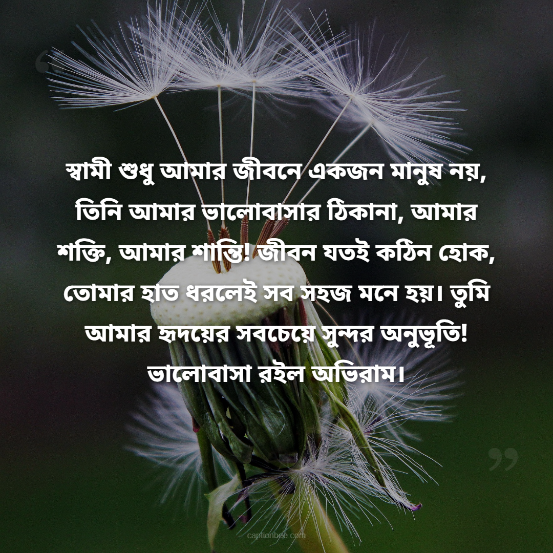 আমার জীবনের সবচেয়ে বড় আশীর্বাদ তুমি, প্রিয় স্বামী! তোমার ভালোবাসা, যত্ন আর হাসিই আমার জীবনের সবচেয়ে দামি উপহার। তুমি পাশে থাকলেই মনে হয়, পৃথিবীর সব সুখ আমার হাতের মুঠোয়! তোমাকে ভালোবাসি আজ, কাল, চিরদিন!