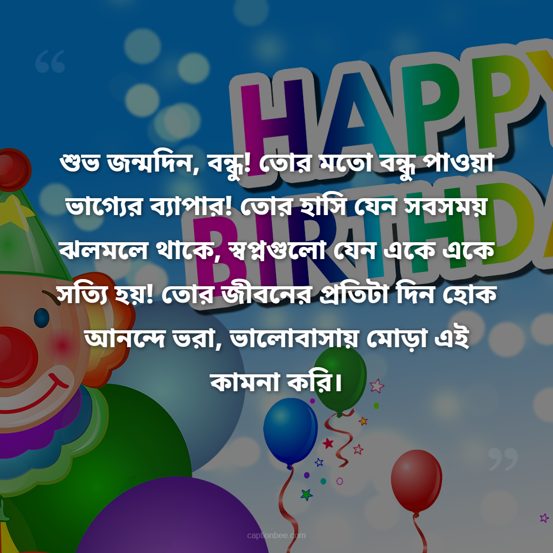 শুভ জন্মদিন, বন্ধু! তোর মতো বন্ধু পাওয়া ভাগ্যের ব্যাপার! তোর হাসি যেন সবসময় ঝলমলে থাকে, স্বপ্নগুলো যেন একে একে সত্যি হয়! তোর জীবনের প্রতিটা দিন হোক আনন্দে ভরা, ভালোবাসায় মোড়া এই কামনা করি।