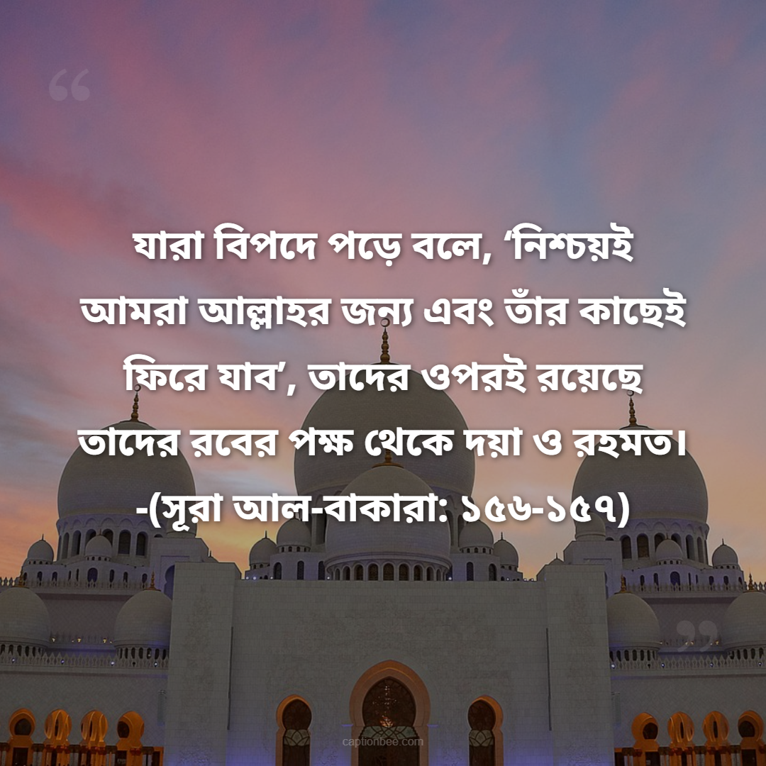 যারা বিপদে পড়ে বলে, ‘নিশ্চয়ই আমরা আল্লাহর জন্য এবং তাঁর কাছেই ফিরে যাব’, তাদের ওপরই রয়েছে তাদের রবের পক্ষ থেকে দয়া ও রহমত। -(সূরা আল-বাকারা ১৫৬-১৫৭)