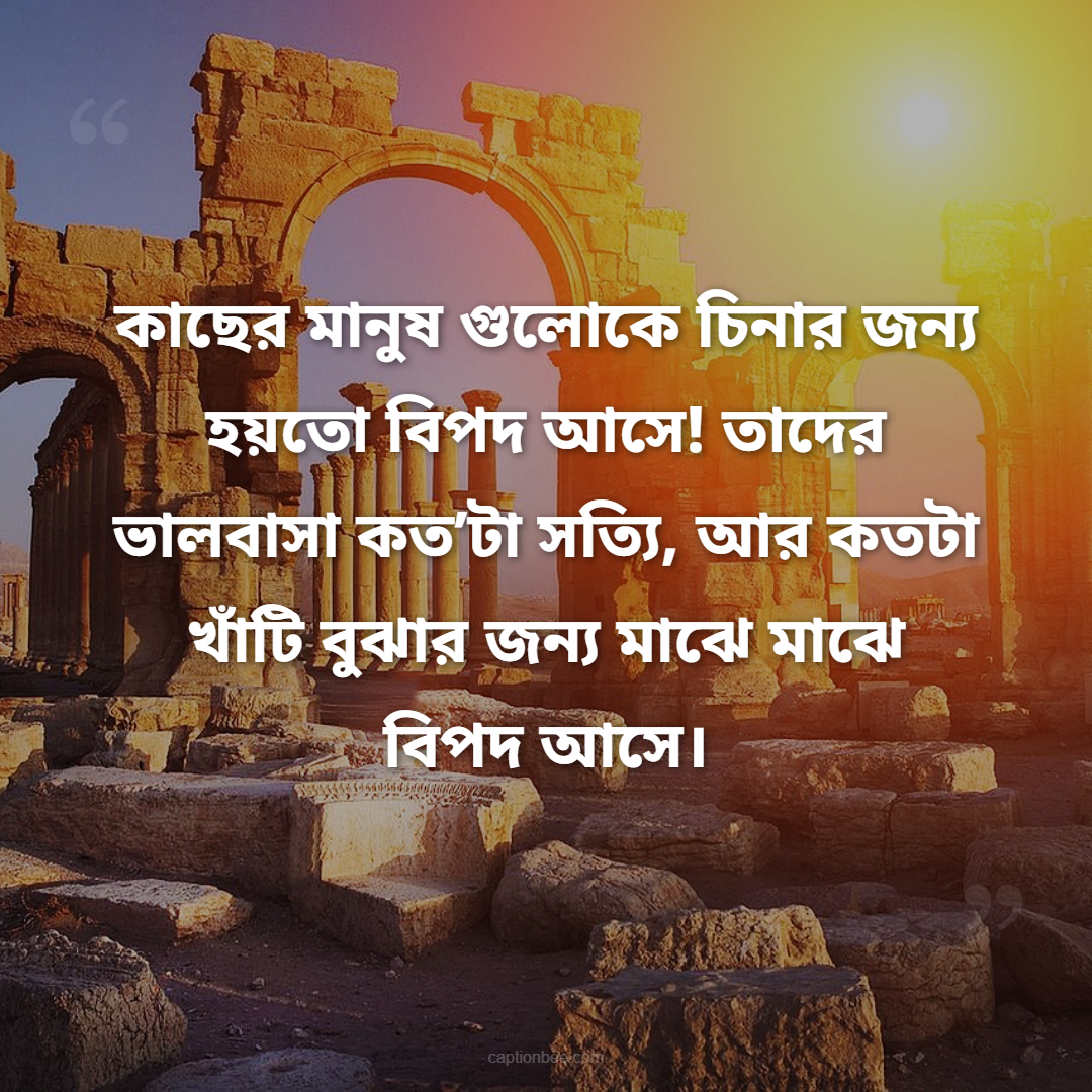 কাছের মানুষ গুলোকে চিনার জন্য হয়তো বিপদ আসে! তাদের ভালবাসা কত’টা সত্যি, আর কতটা খাঁটি বুঝার জন্য মাঝে মাঝে বিপদ আসে।
